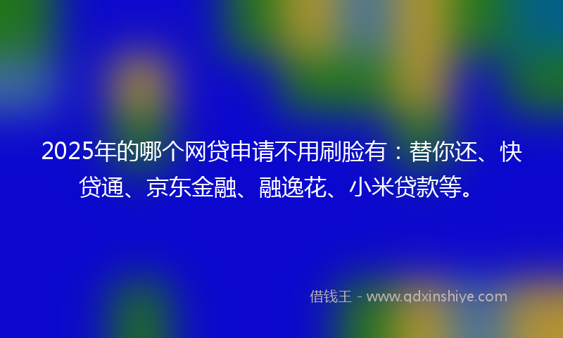 2025年的哪个网贷申请不用刷脸有：替你还、快贷通、京东金融、融逸花、小米贷款等。