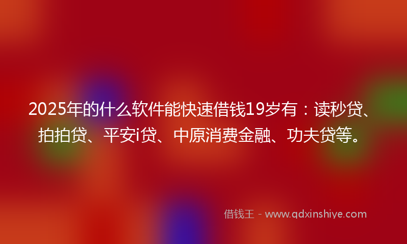 2025年的什么软件能快速借钱19岁有：读秒贷、拍拍贷、平安i贷、中原消费金融、功夫贷等。
