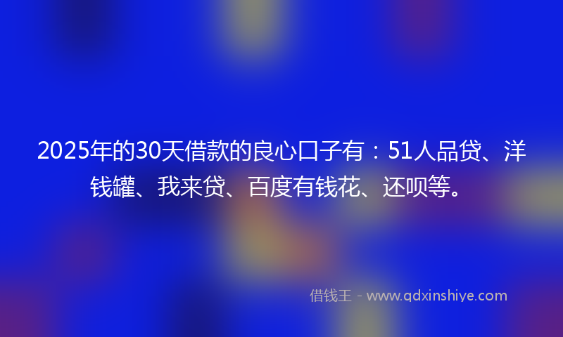 2025年的30天借款的良心口子有：51人品贷、洋钱罐、我来贷、百度有钱花、还呗等。