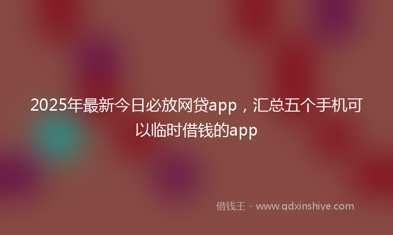 2025年最新今日必放网贷app，汇总五个手机可以临时借钱的app