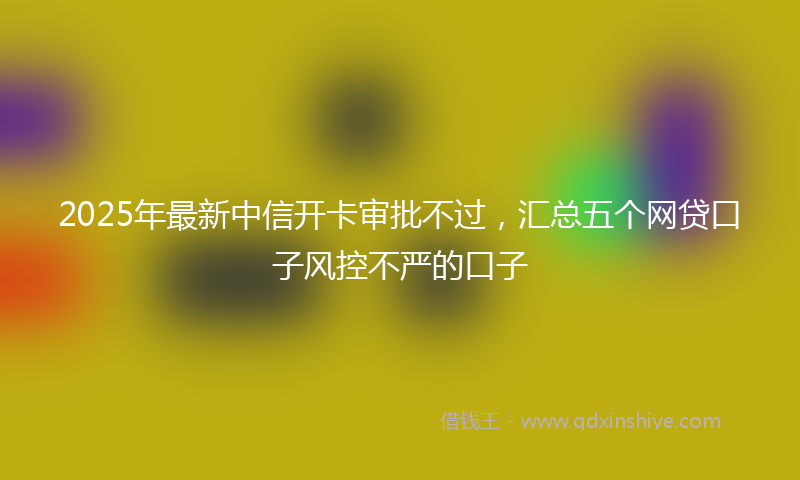 2025年最新中信开卡审批不过，汇总五个网贷口子风控不严的口子
