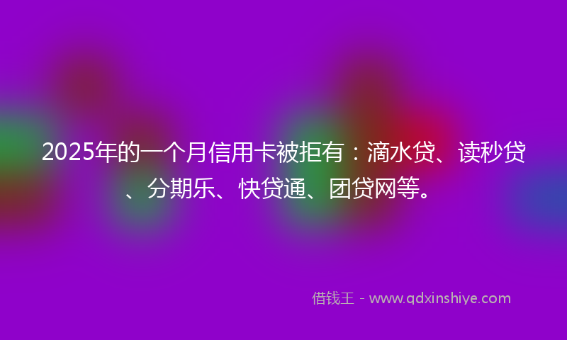 2025年的一个月信用卡被拒有：滴水贷、读秒贷、分期乐、快贷通、团贷网等。