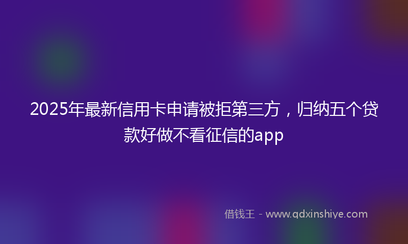 2025年最新信用卡申请被拒第三方，归纳五个贷款好做不看征信的app