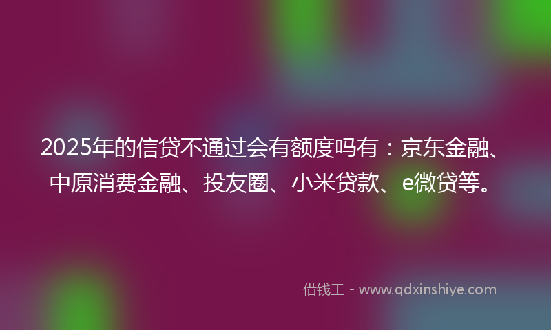 2025年的信贷不通过会有额度吗有：京东金融、中原消费金融、投友圈、小米贷款、e微贷等。
