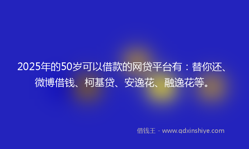 2025年的50岁可以借款的网贷平台有：替你还、微博借钱、柯基贷、安逸花、融逸花等。