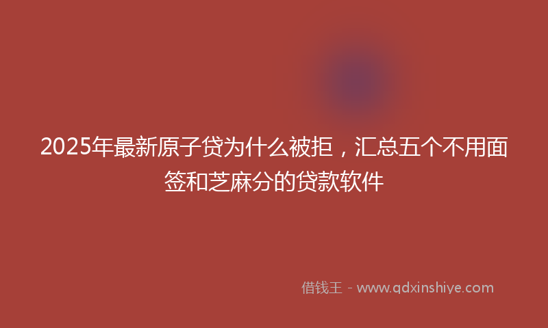 2025年最新原子贷为什么被拒，汇总五个不用面签和芝麻分的贷款软件