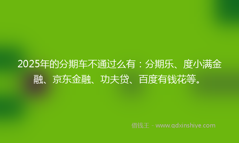 2025年的分期车不通过么有：分期乐、度小满金融、京东金融、功夫贷、百度有钱花等。