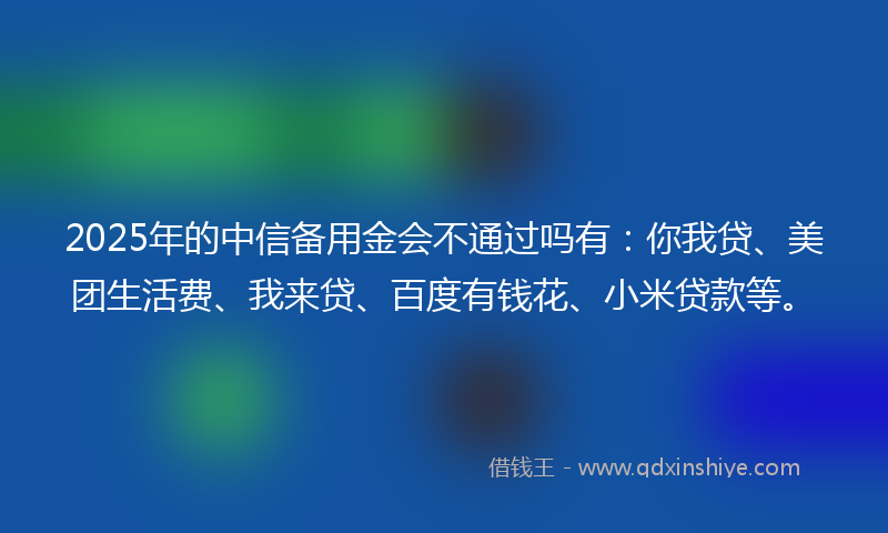 2025年的中信备用金会不通过吗有：你我贷、美团生活费、我来贷、百度有钱花、小米贷款等。