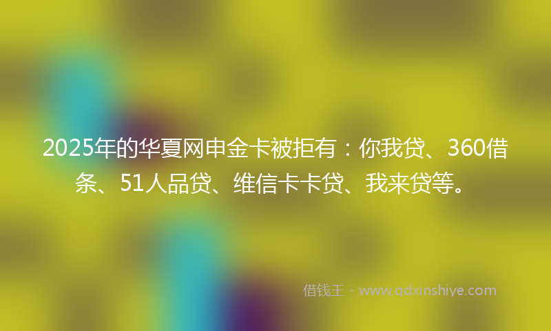 2025年的华夏网申金卡被拒有：你我贷、360借条、51人品贷、维信卡卡贷、我来贷等。
