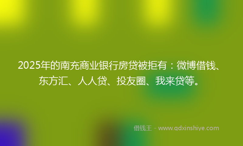 2025年的南充商业银行房贷被拒有：微博借钱、东方汇、人人贷、投友圈、我来贷等。