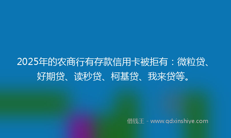 2025年的农商行有存款信用卡被拒有：微粒贷、好期贷、读秒贷、柯基贷、我来贷等。