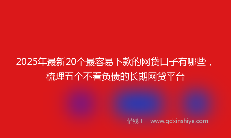 2025年最新20个最容易下款的网贷口子有哪些，梳理五个不看负债的长期网贷平台