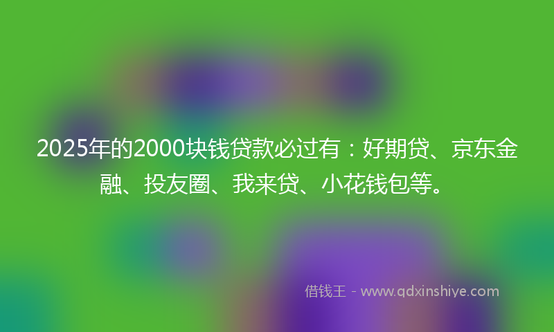 2025年的2000块钱贷款必过有：好期贷、京东金融、投友圈、我来贷、小花钱包等。