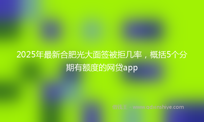 2025年最新合肥光大面签被拒几率，概括5个分期有额度的网贷app
