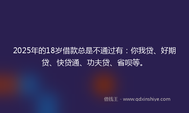 2025年的18岁借款总是不通过有：你我贷、好期贷、快贷通、功夫贷、省呗等。