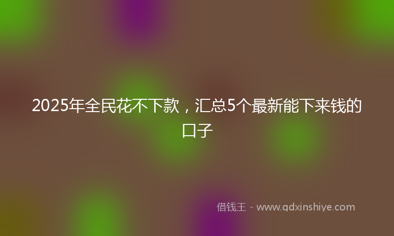 2025年全民花不下款，汇总5个最新能下来钱的口子