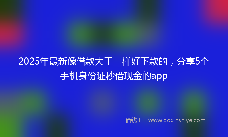 2025年最新像借款大王一样好下款的，分享5个手机身份证秒借现金的app