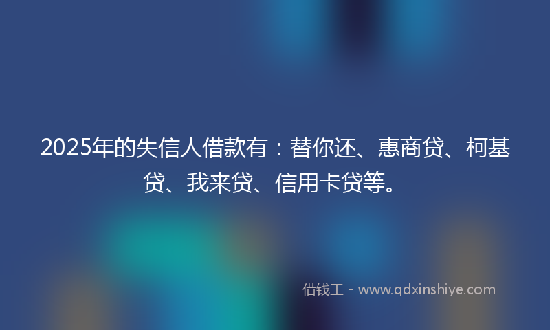 2025年的失信人借款有：替你还、惠商贷、柯基贷、我来贷、信用卡贷等。