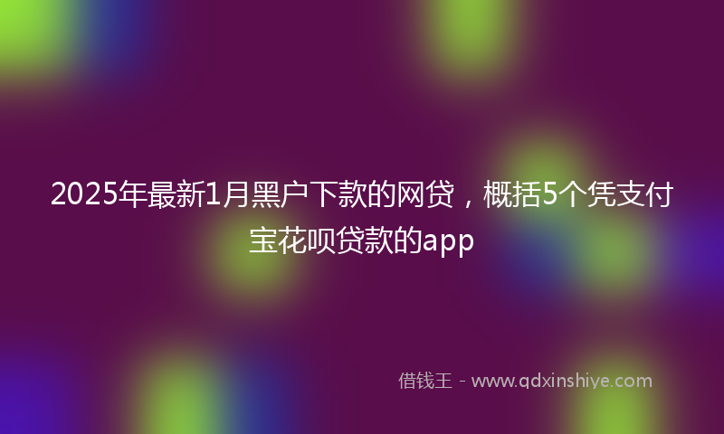 2025年最新1月黑户下款的网贷，概括5个凭支付宝花呗贷款的app