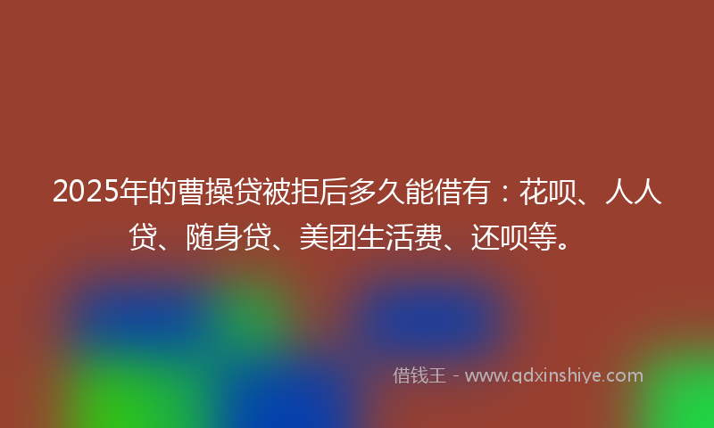 2025年的曹操贷被拒后多久能借有：花呗、人人贷、随身贷、美团生活费、还呗等。
