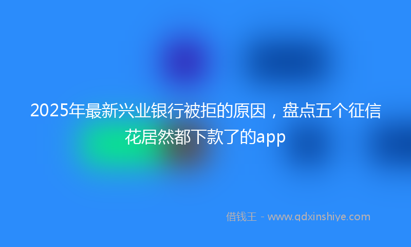 2025年最新兴业银行被拒的原因，盘点五个征信花居然都下款了的app