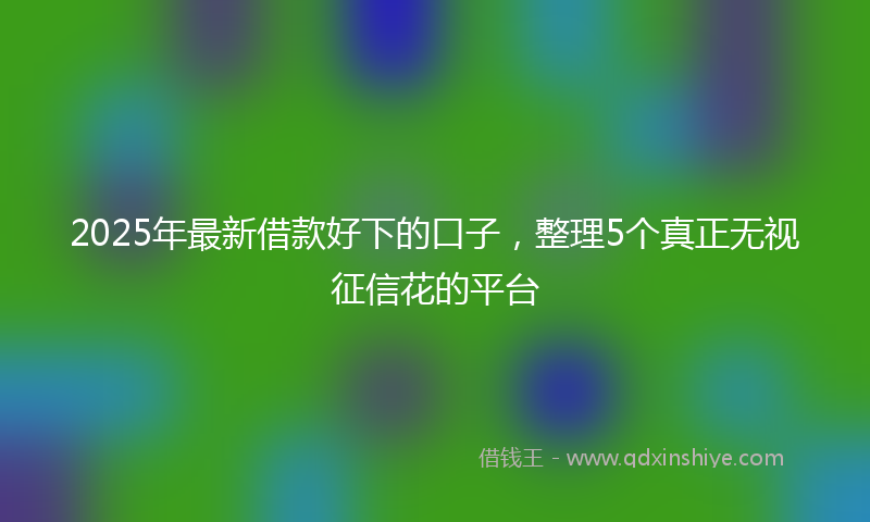 2025年最新借款好下的口子，整理5个真正无视征信花的平台