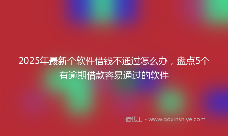 2025年最新个软件借钱不通过怎么办，盘点5个有逾期借款容易通过的软件