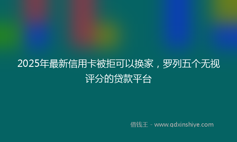 2025年最新信用卡被拒可以换家，罗列五个无视评分的贷款平台