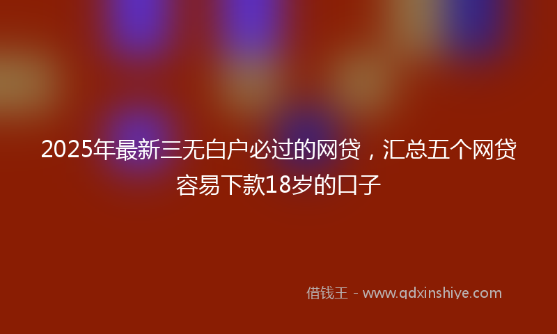 2025年最新三无白户必过的网贷，汇总五个网贷容易下款18岁的口子