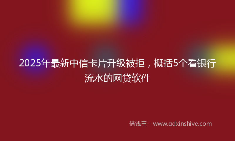 2025年最新中信卡片升级被拒，概括5个看银行流水的网贷软件