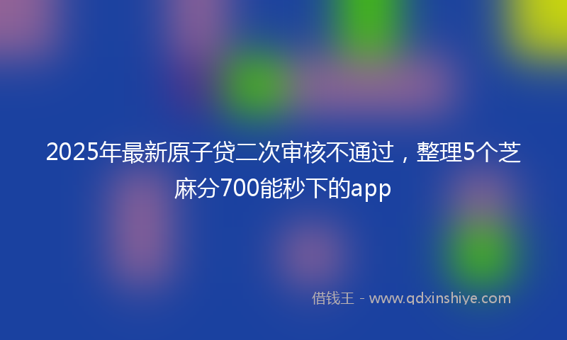 2025年最新原子贷二次审核不通过，整理5个芝麻分700能秒下的app