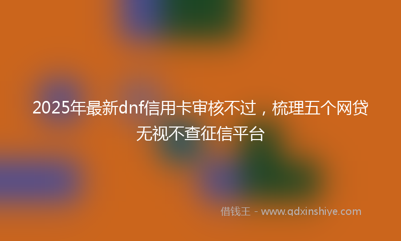 2025年最新dnf信用卡审核不过，梳理五个网贷无视不查征信平台