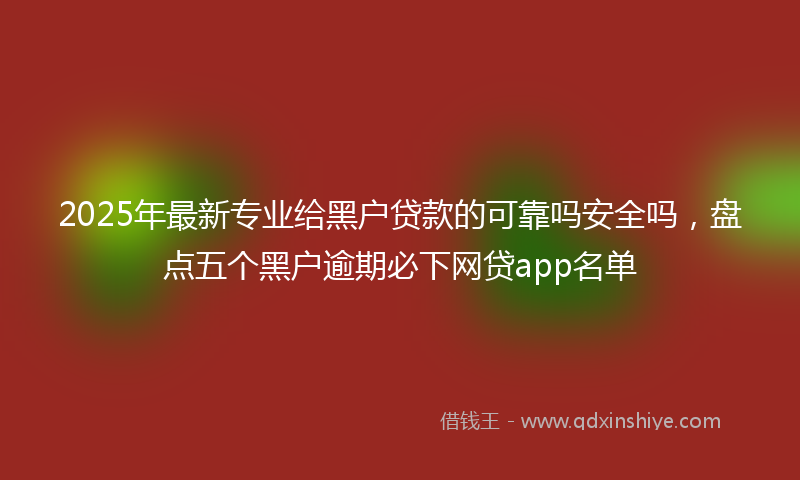 2025年最新专业给黑户贷款的可靠吗安全吗，盘点五个黑户逾期必下网贷app名单