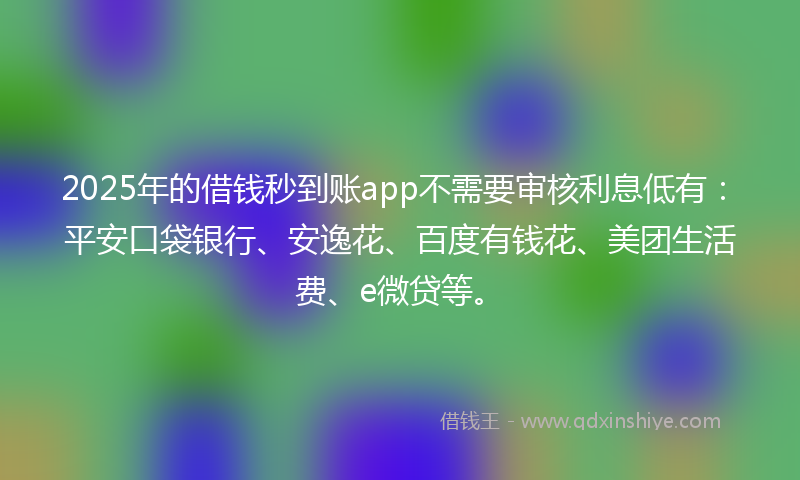 2025年的借钱秒到账app不需要审核利息低有：平安口袋银行、安逸花、百度有钱花、美团生活费、e微贷等。