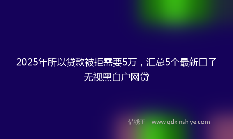 2025年所以贷款被拒需要5万，汇总5个最新口子无视黑白户网贷