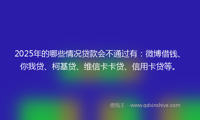 2025年的哪些情况贷款会不通过有：微博借钱、你我贷、柯基贷、维信卡卡贷、信用卡贷等。