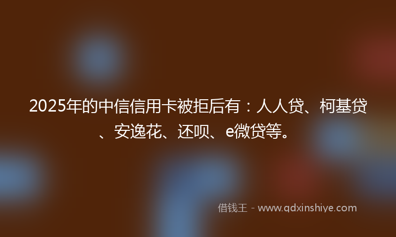 2025年的中信信用卡被拒后有：人人贷、柯基贷、安逸花、还呗、e微贷等。