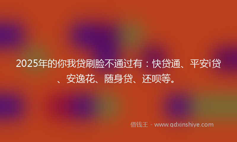 2025年的你我贷刷脸不通过有：快贷通、平安i贷、安逸花、随身贷、还呗等。
