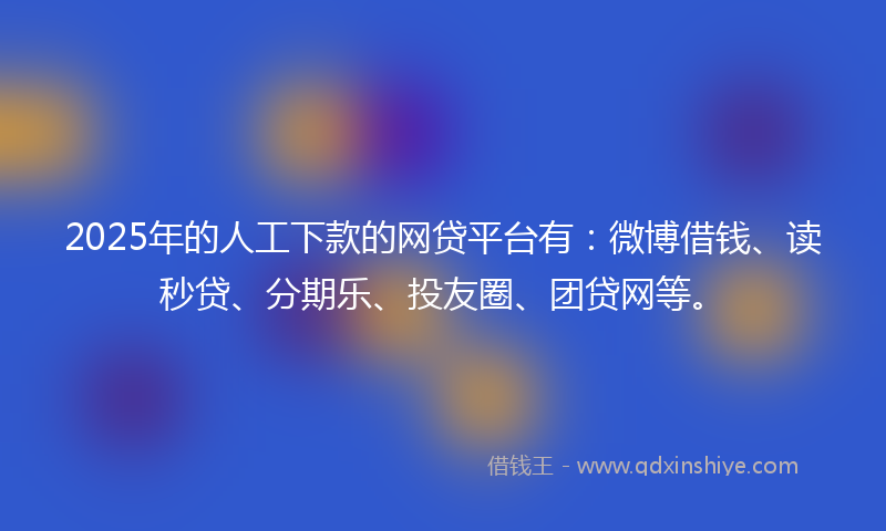 2025年的人工下款的网贷平台有：微博借钱、读秒贷、分期乐、投友圈、团贷网等。