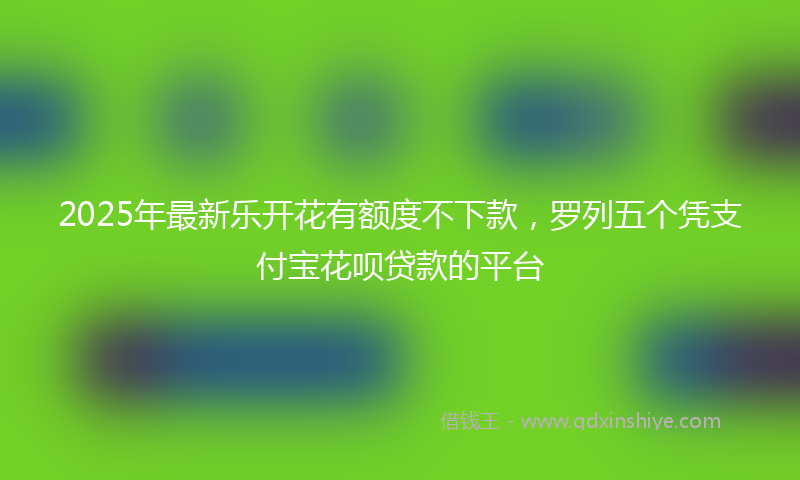 2025年最新乐开花有额度不下款，罗列五个凭支付宝花呗贷款的平台