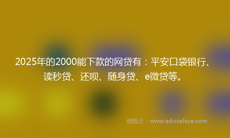 2025年的2000能下款的网贷有：平安口袋银行、读秒贷、还呗、随身贷、e微贷等。