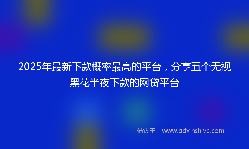 2025年最新下款概率最高的平台，分享五个无视黑花半夜下款的网贷平台