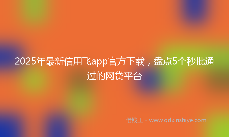 2025年最新信用飞app官方下载，盘点5个秒批通过的网贷平台