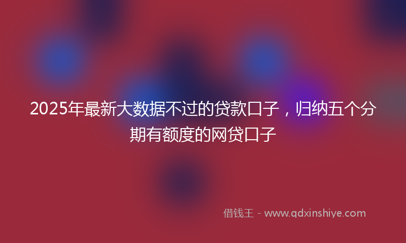 2025年最新大数据不过的贷款口子，归纳五个分期有额度的网贷口子