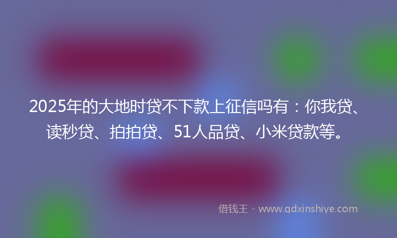 2025年的大地时贷不下款上征信吗有：你我贷、读秒贷、拍拍贷、51人品贷、小米贷款等。