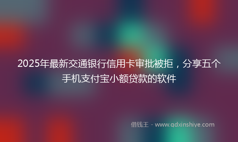 2025年最新交通银行信用卡审批被拒，分享五个手机支付宝小额贷款的软件