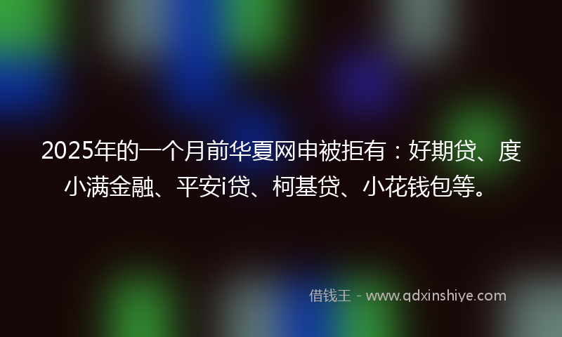 2025年的一个月前华夏网申被拒有：好期贷、度小满金融、平安i贷、柯基贷、小花钱包等。