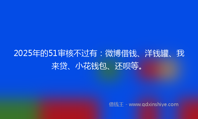 2025年的51审核不过有：微博借钱、洋钱罐、我来贷、小花钱包、还呗等。