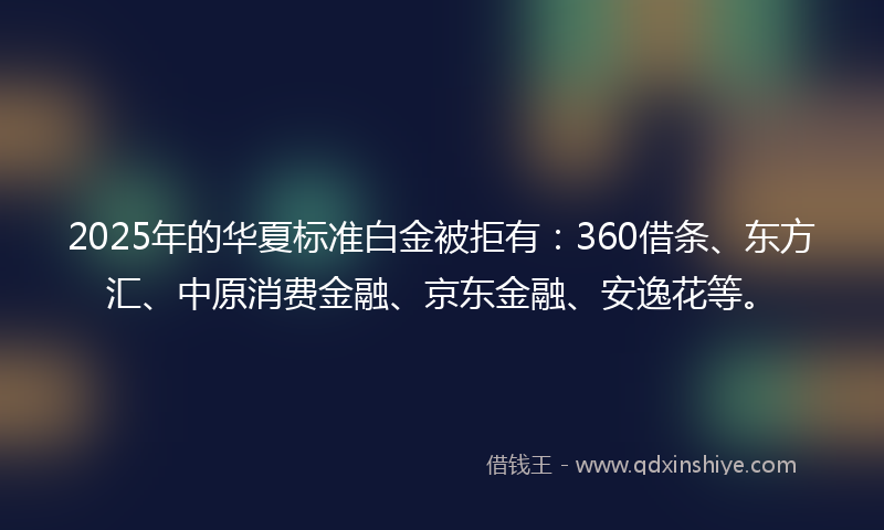 2025年的华夏标准白金被拒有：360借条、东方汇、中原消费金融、京东金融、安逸花等。