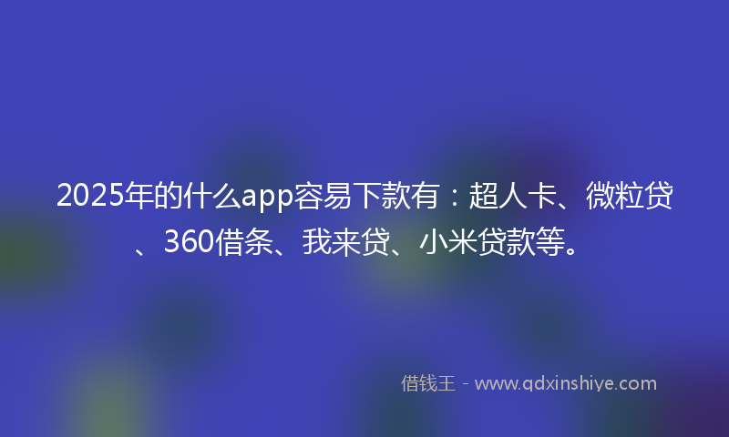 2025年的什么app容易下款有：超人卡、微粒贷、360借条、我来贷、小米贷款等。